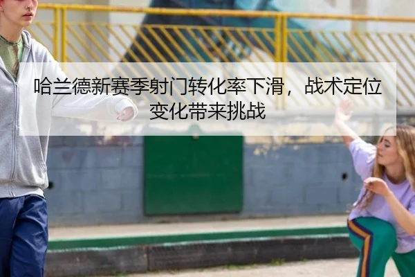 哈兰德新赛季射门转化率下滑，战术定位变化带来挑战