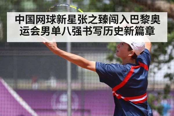 中国网球新星张之臻闯入巴黎奥运会男单八强书写历史新篇章