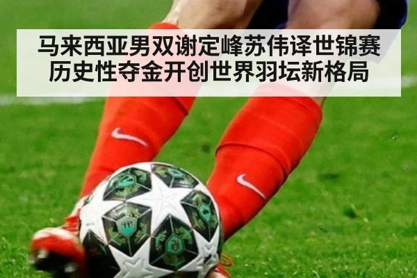 马来西亚男双谢定峰苏伟译世锦赛历史性夺金开创世界羽坛新格局